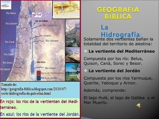 La Hidrografía :  Solamente dos vertientes bañan la totalidad del territorio de alestina: La vertiente del Mediterráneo   Compuesta por los río: Belus, Quison, Caná, Sorec y Besor.  La vertiente del Jordán Compuesta por los ríos Yarmuque, Querite, Yaboque y Arnon.  Además, comprende: El lago Hulé, el lago de Galilea  y el Mar Muerto.  