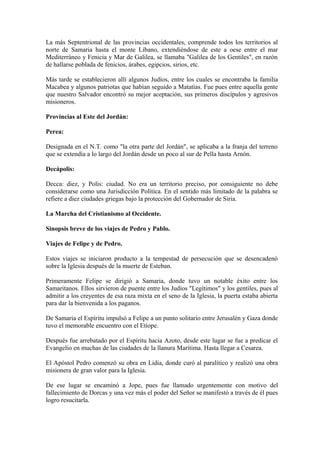 La más Septentrional de las provincias occidentales, comprende todos los territorios al
norte de Samaria hasta el monte Líbano, extendiéndose de este a oese entre el mar
Mediterráneo y Fenicia y Mar de Galilea, se llamaba "Galilea de los Gentiles", en razón
de hallarse poblada de fenicios, árabes, egipcios, sirios, etc.

Más tarde se establecieron allí algunos Judíos, entre los cuales se encontraba la familia
Macabea y algunos patriotas que habían seguido a Matatías. Fue pues entre aquella gente
que nuestro Salvador encontró su mejor aceptación, sus primeros discípulos y agresivos
misioneros.

Provincias al Este del Jordán:

Perea:

Designada en el N.T. como "la otra parte del Jordán", se aplicaba a la franja del terreno
que se extendía a lo largo del Jordán desde un poco al sur de Pella hasta Arnón.

Decápolis:

Decca: diez, y Polis: ciudad. No era un territorio preciso, por consiguiente no debe
considerarse como una Jurisdicción Política. En el sentido más limitado de la palabra se
refiere a diez ciudades griegas bajo la protección del Gobernador de Siria.

La Marcha del Cristianismo al Occidente.

Sinopsis breve de los viajes de Pedro y Pablo.

Viajes de Felipe y de Pedro.

Estos viajes se iniciaron producto a la tempestad de persecución que se desencadenó
sobre la Iglesia después de la muerte de Esteban.

Primeramente Felipe se dirigió a Samaria, donde tuvo un notable éxito entre los
Samaritanos. Ellos sirvieron de puente entre los Judíos "Legítimos" y los gentiles, pues al
admitir a los creyentes de esa raza mixta en el seno de la Iglesia, la puerta estaba abierta
para dar la bienvenida a los paganos.

De Samaria el Espíritu impulsó a Felipe a un punto solitario entre Jerusalén y Gaza donde
tuvo el memorable encuentro con el Etíope.

Después fue arrebatado por el Espíritu hacia Azoto, desde este lugar se fue a predicar el
Evangelio en muchas de las ciudades de la llanura Marítima. Hasta llegar a Cesarea.

El Apóstol Pedro comenzó su obra en Lidia, donde curó al paralítico y realizó una obra
misionera de gran valor para la Iglesia.

De ese lugar se encaminó a Jope, pues fue llamado urgentemente con motivo del
fallecimiento de Dorcas y una vez más el poder del Señor se manifestó a través de él pues
logro resucitarla.
 