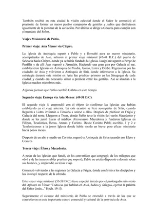 También recibió en esta ciudad la visión celestial donde el Señor le comunicó el
propósito de formar un nuevo pueblo compuesto de gentiles y judíos que disfrutasen
igualmente de la plenitud de la salvación. Por último se dirige a Cesarea para cumplir con
el mandato del Señor.

Viajes Misioneros de Pablo.

Primer viaje: Asia Menor vía Chipre.

La Iglesia de Antioquía separó a Pablo y a Bernabé para un nuevo ministerio,
acompañados de Juan, salieron al primer viaje misional (47-48 D.C.) del puerto de
Seleucia hacia Chipre, donde ya se había fundado la Iglesia. Luego navegaron a Perge de
Panfilia y de allí Juan regresó a Jerusalén. Haciendo una gran gira por Galacia al sur,
establecieron Iglesias en Antioquía de Pisidia, Iconio, Listra y Derbe. Regresaron por las
ciudades de Asia y volvieron a Antioquía de Siria donde informaron a la Iglesia. Su
estrategia durante esta misión en Asia fue predicar primero en las Sinagogas de cada
ciudad, y cuando era necesario salían a predicar entre los gentiles. Así se añadían a la
Iglesia muchos miembros más.

Algunos piensan que Pablo escribió Gálatas en este tiempo

Segundo viaje: Europa vía Asia Menor. (49-51 D.C)

El segundo viaje lo emprendió con el objeto de confirmar las Iglesias que habían
establecido en el viaje anterior. En esta ocasión se hizo acompañar de Silas, cuando
llegaron a Listra invitaron a Timoteo a unirse a ellos. Después de predicar en Frigia y
Galacia del norte. Llegaron a Troas, donde Pablo tuvo la visión del varón Macedonio y
donde se les juntó Lucas el médico. Atravesaron Macedonia y fundaron Iglesias en
Filipos, Tesalónica, Berea, Atenas y Corinto. Desde Corinto Pablo escribió, 1 y 2 e
Tesalonicenses a la joven Iglesia donde había tenido un breve pero eficaz ministerio
hacía pocos meses.

Después de un año y medio en Corinto, regresó a Antioquía de Siria pasando por Éfeso y
Cesarea.

Tercer viaje: Éfeso y Macedonia.

A pesar de las Iglesias que fundó, de los convertidos que congregó, de los milagros que
obró y de las innumerables pruebas que soportó, Pablo no estaba dispuesto a dormir sobre
sus laureles, y emprendió su tenaz viaje.

Comenzó volviendo a las regiones de Galacia y Frigia, donde confirmó a los discípulos y
los instruyó respecto de la ofrenda.

Este tercer viaje misional (53-58 D.C.) tiene especial interés por el prolongado ministerio
del Apóstol en Éfeso: "Todos lo que habitan en Asia, Judíos y Griegos, oyeron la palabra
del Señor Jesús..." Hech. 19:10.

Seguramente el alcance del ministerio de Pablo se extendió a través de los que se
convirtieron en este importante centro comercial y cultural de la provincia de Asia.
 