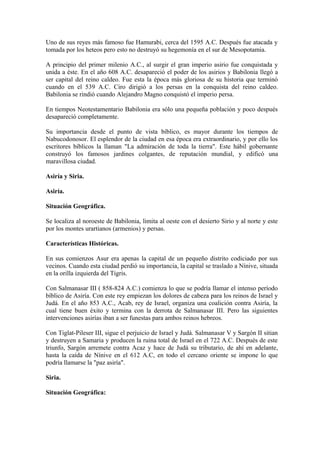 Uno de sus reyes más famoso fue Hamurabi, cerca del 1595 A.C. Después fue atacada y
tomada por los heteos pero esto no destruyó su hegemonía en el sur de Mesopotamia.

A principio del primer milenio A.C., al surgir el gran imperio asirio fue conquistada y
unida a éste. En el año 608 A.C. desapareció el poder de los asirios y Babilonia llegó a
ser capital del reino caldeo. Fue esta la época más gloriosa de su historia que terminó
cuando en el 539 A.C. Ciro dirigió a los persas en la conquista del reino caldeo.
Babilonia se rindió cuando Alejandro Magno conquistó el imperio persa.

En tiempos Neotestamentario Babilonia era sólo una pequeña población y poco después
desapareció completamente.

Su importancia desde el punto de vista bíblico, es mayor durante los tiempos de
Nabucodonosor. El esplendor de la ciudad en esa época era extraordinario, y por ello los
escritores bíblicos la llaman "La admiración de toda la tierra". Este hábil gobernante
construyó los famosos jardines colgantes, de reputación mundial, y edificó una
maravillosa ciudad.

Asiría y Siria.

Asiría.

Situación Geográfica.

Se localiza al noroeste de Babilonia, limita al oeste con el desierto Sirio y al norte y este
por los montes urartianos (armenios) y persas.

Características Históricas.

En sus comienzos Asur era apenas la capital de un pequeño distrito codiciado por sus
vecinos. Cuando esta ciudad perdió su importancia, la capital se traslado a Nínive, situada
en la orilla izquierda del Tigris.

Con Salmanasar III ( 858-824 A.C.) comienza lo que se podría llamar el intenso período
bíblico de Asiría. Con este rey empiezan los dolores de cabeza para los reinos de Israel y
Judá. En el año 853 A.C., Acab, rey de Israel, organiza una coalición contra Asiría, la
cual tiene buen éxito y termina con la derrota de Salmanasar III. Pero las siguientes
intervenciones asirías iban a ser funestas para ambos reinos hebreos.

Con Tiglat-Pileser III, sigue el perjuicio de Israel y Judá. Salmanasar V y Sargón II sitian
y destruyen a Samaria y producen la ruina total de Israel en el 722 A.C. Después de este
triunfo, Sargón arremete contra Acaz y hace de Judá su tributario, de ahí en adelante,
hasta la caída de Nínive en el 612 A.C, en todo el cercano oriente se impone lo que
podría llamarse la "paz asiría".

Siria.

Situación Geográfica:
 