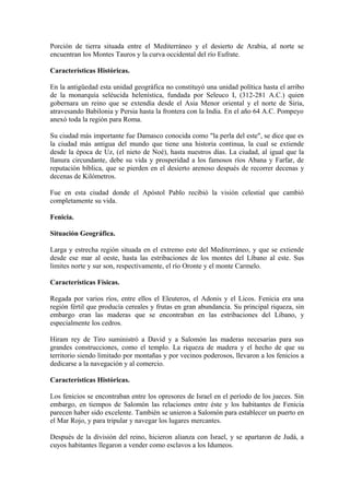 Porción de tierra situada entre el Mediterráneo y el desierto de Arabia, al norte se
encuentran los Montes Tauros y la curva occidental del río Eufrate.

Características Históricas.

En la antigüedad esta unidad geográfica no constituyó una unidad política hasta el arribo
de la monarquía seléucida helenística, fundada por Seleuco I, (312-281 A.C.) quien
gobernara un reino que se extendía desde el Asia Menor oriental y el norte de Siria,
atravesando Babilonia y Persia hasta la frontera con la India. En el año 64 A.C. Pompeyo
anexó toda la región para Roma.

Su ciudad más importante fue Damasco conocida como "la perla del este", se dice que es
la ciudad más antigua del mundo que tiene una historia continua, la cual se extiende
desde la época de Uz, (el nieto de Noé), hasta nuestros días. La ciudad, al igual que la
llanura circundante, debe su vida y prosperidad a los famosos ríos Abana y Farfar, de
reputación bíblica, que se pierden en el desierto arenoso después de recorrer decenas y
decenas de Kilómetros.

Fue en esta ciudad donde el Apóstol Pablo recibió la visión celestial que cambió
completamente su vida.

Fenicia.

Situación Geográfica.

Larga y estrecha región situada en el extremo este del Mediterráneo, y que se extiende
desde ese mar al oeste, hasta las estribaciones de los montes del Líbano al este. Sus
limites norte y sur son, respectivamente, el río Oronte y el monte Carmelo.

Características Físicas.

Regada por varios ríos, entre ellos el Eleuteros, el Adonis y el Licos. Fenicia era una
región fértil que producía cereales y frutas en gran abundancia. Su principal riqueza, sin
embargo eran las maderas que se encontraban en las estribaciones del Líbano, y
especialmente los cedros.

Hiram rey de Tiro suministró a David y a Salomón las maderas necesarias para sus
grandes construcciones, como el templo. La riqueza de madera y el hecho de que su
territorio siendo limitado por montañas y por vecinos poderosos, llevaron a los fenicios a
dedicarse a la navegación y al comercio.

Características Históricas.

Los fenicios se encontraban entre los opresores de Israel en el período de los jueces. Sin
embargo, en tiempos de Salomón las relaciones entre éste y los habitantes de Fenicia
parecen haber sido excelente. También se unieron a Salomón para establecer un puerto en
el Mar Rojo, y para tripular y navegar los lugares mercantes.

Después de la división del reino, hicieron alianza con Israel, y se apartaron de Judá, a
cuyos habitantes llegaron a vender como esclavos a los Idumeos.
 