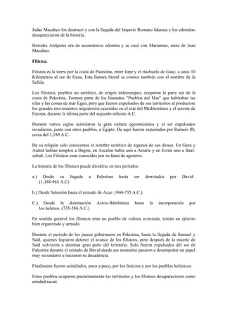 Judas Macabeo los destruyó y con la llegada del Imperio Romano Idumea y los edomitas
desaparecieron de la historia.

Herodes Antípates era de ascendencia edomita y se casó con Mariamne, nieta de Juan
Macabeo.

Filistea.

Filistea es la tierra por la costa de Palestina, entre Jope y el riachuelo de Gase, a unos 10
Kilómetros al sur de Gaza. Esta llanura litoral se conoce también con el nombre de la
Sefela.

Los filisteos, pueblos no semítico, de origen indoeuropeo, ocuparon la parte sur de la
costa de Palestina. Forman parte de los llamados "Pueblos del Mar" que habitaban las
islas y las costas de mar Egeo, pero que fueron expulsados de sus territorios al producirse
los grandes movimientos migratorios ocurridos en el este del Mediterráneo y el sureste de
Europa, durante la última parte del segundo milenio A.C.

Durante varios siglos asimilaron la gran cultura egeomicénica y al ser expulsados
invadieron, junto con otros pueblos, a Egipto. De aquí fueron expulsados por Ramsés III,
cerca del 1,180 A.C.

De su religión sólo conocemos el nombre semítico de algunos de sus dioses. En Gaza y
Asdod habían templos a Dagón, en Ascalón había uno a Astarte y en Ecrón uno a Baal-
zebub. Los Filisteos eran conocidos por su fama de agoreros.

La historia de los filisteos puede dividirse en tres períodos:

a.)     Desde su llegada        a    Palestina    hasta    ser     derrotados   por   David.
      (1,188-965 A.C)

b.) Desde Salomón hasta el reinado de Acaz. (960-735 A.C.)

C.)      Desde la dominación         Asirio-Babilónica     hasta     la   incorporación   por
      los helenos. (735-586 A.C.)

En sentido general los filisteos eran un pueblo de cultura avanzada, tenían un ejército
bien organizado y armado.

Durante el período de los jueces gobernaron en Palestina, hasta la llegada de Samuel y
Saúl, quienes lograron detener el avance de los filisteos, pero después de la muerte de
Saúl volvieron a dominar gran parte del territorio. Solo fueron expulsados del sur de
Palestina durante el reinado de David desde ese momento pasaron a desempeñar un papel
muy secundario e iniciaron su decadencia.

Finalmente fueron asimilados, poco a poco, por los fenicios y por los pueblos helénicos.

Estos pueblos ocuparon paulatinamente los territorios y los filisteos desaparecieron como
entidad racial.
 