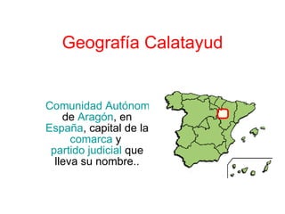Geografía Calatayud Comunidad Autónoma  de  Aragón , en  España , capital de la  comarca  y  partido judicial  que lleva su nombre.. 
