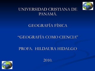 UNIVERSIDAD CRISTIANA DE PANAMÁ. GEOGRAFÍA FÍSICA “GEOGRAFÍA COMO CIENCIA” PROFA.  HILDAURA HIDALGO 2010. 