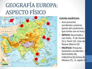 GEOGRAFÍA EUROPA:
ASPECTO FÍSICO
             3                   COSTAS ASIÁTICAS:
         2
                                 • Asia presenta
                             4
     1                             accidentes costeros
                                   (parte del continente
                                   que limita con el mar).
                                 • ÁRTICO: Recortado y
                         6         con hielo. P. de Yamal
                             8
                                   (1) y Tamir (2). Islas de
                                   Nueva Siberia (3)
                     2           • PACÍFICO: Presenta
                                   bastantes accidentes . P.
                 5                 Kamchatka (4),
                                   Indochina (5),Corea (6),
             7                     Malaca (7), A. Japón (8)
 