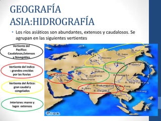 GEOGRAFÍA
 ASIA:HIDROGRAFÍA
  • Los ríos asiáticos son abundantes, extensos y caudalosos. Se
    agrupan en las siguientes vertientes
   Vertiente del
     Pacífico:
Caudalosos,Extensos
   y Navegables


Vertiente del Indico
 : grandes crecidas
    por las lluvias

Vertiente del Ártico:
   gran caudal y
    congelados


 Interiores: mares y
   lagos extensos
 