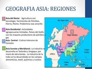 GEOGRAFIA ASIA: REGIONES
Asia del Norte: Agricultura con
tecnología, Yacimientos de Petróleo,
Hierro, Plomo. Predomina raza amarilla

Asia Occidental : Actividades
agropecuarias limitadas. Países del Golfo,
son los mayores productores de petróleo y
gas
Asia Central : Cultivo Intensivo de
Cereales

Asia Sureste y Meridional : La industria se
desarrolla en Tailandia y Singapur, por
mano de obra barata. La industria de la
India se ha desarrollado en los campos
alimenticios, textil, qu{imico y nuclear.

.
 