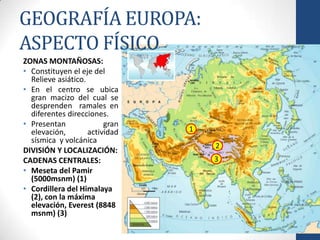 GEOGRAFÍA EUROPA:
ASPECTO FÍSICO
ZONAS MONTAÑOSAS:
• Constituyen el eje del
  Relieve asiático.
• En el centro se ubica
  gran macizo del cual se
  desprenden ramales en
  diferentes direcciones.
• Presentan              gran
  elevación,        actividad   1
  sísmica y volcánica
                                    2
DIVISIÓN Y LOCALIZACIÓN:
CADENAS CENTRALES:                  3
• Meseta del Pamir
  (5000msnm) (1)
• Cordillera del Himalaya
  (2), con la máxima
  elevación, Everest (8848
  msnm) (3)
 