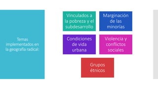 Temas
implementados en
la geografía radical:
Vinculados a
la pobreza y el
subdesarrollo
Marginación
de las
minorías
Condiciones
de vida
urbana
Violencia y
conflictos
sociales
Grupos
étnicos
 