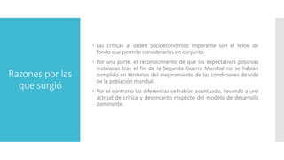 Razones por las
que surgió
 Las críticas al orden socioeconómico imperante son el telón de
fondo que permite considerarlas en conjunto.
 Por una parte, el reconocimiento de que las expectativas positivas
instaladas tras el fin de la Segunda Guerra Mundial no se habían
cumplido en términos del mejoramiento de las condiciones de vida
de la población mundial.
 Por el contrario las diferencias se habían acentuado, llevando a una
actitud de crítica y desencanto respecto del modelo de desarrollo
dominante.
 