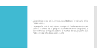  La constatación de las enormes desigualdades en el consumo entre
ricos y pobres.
 La geografía radical anglosajona se organizó fundamentalmente en
torno a la crítica de la geografía cuantitativa (New Geography), y
tuvo entre sus principales actores a muchos de los geógrafos que
habían tenido roles destacados en ella.
 