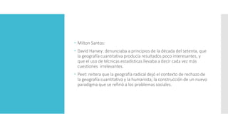  Milton Santos:
 David Harvey: denunciaba a principios de la década del setenta, que
la geografía cuantitativa producía resultados poco interesantes, y
que el uso de técnicas estadísticas llevaba a decir cada vez más
cuestiones irrelevantes.
 Peet: reitera que la geografía radical dejó el contexto de rechazo de
la geografía cuantitativa y la humanista; la construcción de un nuevo
paradigma que se refirió a los problemas sociales.
 