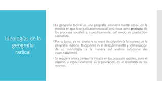 Ideologías de la
geografía
radical
 La geografía radical es una geografía eminentemente social, en la
medida en que la organización espacial será vista como producto de
los procesos sociales y, específicamente, del modo de producción
capitalista.
 Por lo tanto, ya no sirven ni su mera descripción (a la manera de la
geografía regional tradicional) ni el descubrimiento y formalización
de su morfología (a la manera del análisis locacional del
cuantitativismo).
 Se requiere ahora centrar la mirada en los procesos sociales, pues el
espacio, y específicamente su organización, es el resultado de los
mismos.
 