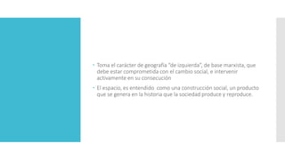  Toma el carácter de geografía “de izquierda”, de base marxista, que
debe estar comprometida con el cambio social, e intervenir
activamente en su consecución
 El espacio, es entendido como una construcción social, un producto
que se genera en la historia que la sociedad produce y reproduce.
 
