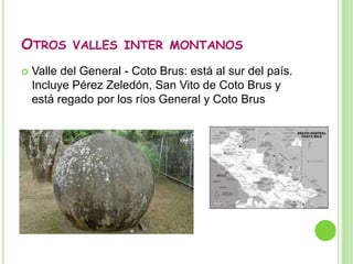 Valles inter montanosValle inter montano central:El Valle Central abarca desde San Ramón de Alajuela en el oeste, hasta Paraíso de Cartago en el este. Al norte limita con las montañas de Heredia, el Volcán Barva, el Volcán Irazú, y otros. Al sur limita con las estribaciones de la cordillera de Talamanca y el valle del río Tárcoles al suroeste. Se divide en dos secciones, el Valle Occidental y el Valle de El Guarco, separadas por el collado de Ochomogo. También se encuentra Cartago