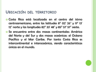Ubicación del territorioCosta Rica está localizada en el centro del istmo centroamericano, entre las latitudes 8° 02' 26" y 11° 13' 12" norte y las longitudes 82° 33' 48" y 85° 57' 57" oeste.Se encuentra entre dos masas continentales: América del Norte y del Sur y dos masas oceánicas: el Océano Pacífico y el Mar Caribe. Por tanto Costa Rica es intercontinental e interoceánica, siendo características únicas en el mundo.