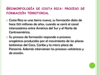 Geomorfología de costa rica: proceso de formación territorialCosta Rica es una tierra nueva, su formación data de hace 150 millones de años, cuando se cerró el canal interoceánico entre América del Sur y el Norte de Centroamérica.Su proceso de formación responde a procesos orogénicos producidos por el movimiento de las placas tectónicas del Coco, Caribe y la micro placa de Panamá. Además intervienen los procesos volcánicos y de erosión.