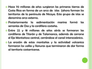 Hace 70 millones de años surgieron las primeras tierras de Costa Rica en forma de un arco de  islas  (ahora forman los territorios de la península de Nicoya. Este grupo de islas se denomina arco externo.Posteriormente la sedimentación marina formó las serranías de Osa y la cordillera costeña.Entre 22 y 18 millones de años atrás se formaron las cordilleras de Tilarán y de Talamanca, además de cerrarse el Eje Montañoso central, cerrándose el canal interoceánico.La erosión de estas montañas y la actividad volcanica formaron los valles y llanuras que terminaron de dar forma al territorio costarricense.