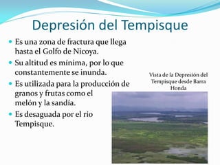 Depresión del Tempisque
 Es una zona de fractura que llega
  hasta el Golfo de Nicoya.
 Su altitud es mínima, por lo que
  constantemente se inunda.            Vista de la Depresión del
                                        Tempisque desde Barra
 Es utilizada para la producción de             Honda
  granos y frutas como el
  melón y la sandía.
 Es desaguada por el río
  Tempisque.
 