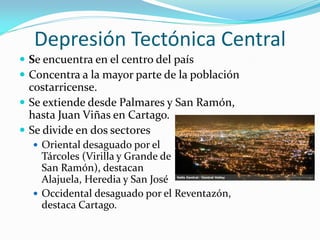 Depresión Tectónica Central
 Se encuentra en el centro del país
 Concentra a la mayor parte de la población
  costarricense.
 Se extiende desde Palmares y San Ramón,
  hasta Juan Viñas en Cartago.
 Se divide en dos sectores
   Oriental desaguado por el
    Tárcoles (Virilla y Grande de
    San Ramón), destacan
    Alajuela, Heredia y San José
   Occidental desaguado por el Reventazón,
    destaca Cartago.
 