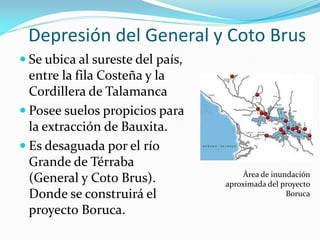 Depresión del General y Coto Brus
 Se ubica al sureste del país,
  entre la fila Costeña y la
  Cordillera de Talamanca
 Posee suelos propicios para
  la extracción de Bauxita.
 Es desaguada por el río
  Grande de Térraba
                                       Área de inundación
  (General y Coto Brus).          aproximada del proyecto
  Donde se construirá el                           Boruca

  proyecto Boruca.
 