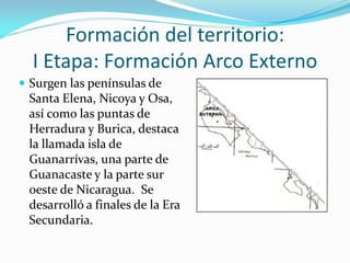 Formación del territorio:
  I Etapa: Formación Arco Externo
 Surgen las penínsulas de
 Santa Elena, Nicoya y Osa,
 así como las puntas de
 Herradura y Burica, destaca
 la llamada isla de
 Guanarrívas, una parte de
 Guanacaste y la parte sur
 oeste de Nicaragua. Se
 desarrolló a finales de la Era
 Secundaria.
 