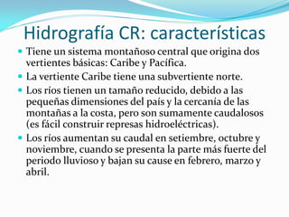 Hidrografía CR: características
 Tiene un sistema montañoso central que origina dos
  vertientes básicas: Caribe y Pacífica.
 La vertiente Caribe tiene una subvertiente norte.
 Los ríos tienen un tamaño reducido, debido a las
  pequeñas dimensiones del país y la cercanía de las
  montañas a la costa, pero son sumamente caudalosos
  (es fácil construir represas hidroeléctricas).
 Los ríos aumentan su caudal en setiembre, octubre y
  noviembre, cuando se presenta la parte más fuerte del
  periodo lluvioso y bajan su cause en febrero, marzo y
  abril.
 