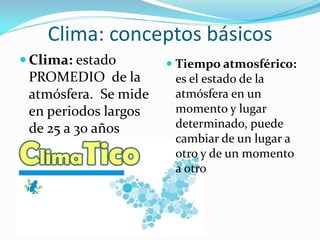 Clima: conceptos básicos
 Clima: estado        Tiempo atmosférico:
 PROMEDIO de la         es el estado de la
 atmósfera. Se mide     atmósfera en un
 en periodos largos     momento y lugar
 de 25 a 30 años        determinado, puede
                        cambiar de un lugar a
                       otro y de un momento
                       a otro
 
