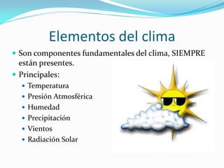 Elementos del clima
 Son componentes fundamentales del clima, SIEMPRE
  están presentes.
 Principales:
   Temperatura
   Presión Atmosférica
   Humedad
   Precipitación
   Vientos
   Radiación Solar
 