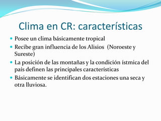 Clima en CR: características
 Posee un clima básicamente tropical
 Recibe gran influencia de los Alisios (Noroeste y
  Sureste)
 La posición de las montañas y la condición ístmica del
  país definen las principales características
 Básicamente se identifican dos estaciones una seca y
  otra lluviosa.
 