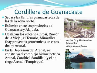 Cordillera de Guanacaste
 Separa las llanuras guanacastecas de
  las de la zona norte.
 Es límite entre las provincias de
  Guanacaste y Alajuela.
 Destacan los volcanes Orosí, Rincón
  de la Vieja , el Tenorio, Miravalles
                                         Arriba Proy. Geotérmico
  (hay proyectos geotérmicos en estos    Miravalles
  dos) y Arenal.                         Abajo Volcán Arenal
 En la Depresión del Arenal, se
  construyó el complejo hidroeléctrico
  Arenal, Corobicí, Sandillal (y el de
  riego Arenal -Tempisque)
 