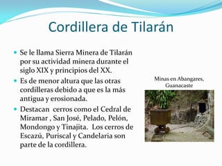 Cordillera de Tilarán
 Se le llama Sierra Minera de Tilarán
  por su actividad minera durante el
  siglo XIX y principios del XX.
 Es de menor altura que las otras       Minas en Abangares,
                                            Guanacaste
  cordilleras debido a que es la más
  antigua y erosionada.
 Destacan cerros como el Cedral de
  Miramar , San José, Pelado, Pelón,
  Mondongo y Tinajita. Los cerros de
  Escazú, Puriscal y Candelaria son
  parte de la cordillera.
 