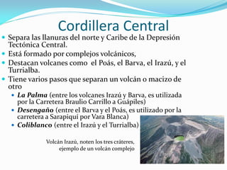 Cordillera Central
 Separa las llanuras del norte y Caribe de la Depresión
  Tectónica Central.
 Está formado por complejos volcánicos,
 Destacan volcanes como el Poás, el Barva, el Irazú, y el
  Turrialba.
 Tiene varios pasos que separan un volcán o macizo de
  otro
    La Palma (entre los volcanes Irazú y Barva, es utilizada
     por la Carretera Braulio Carrillo a Guápiles)
    Desengaño (entre el Barva y el Poás, es utilizado por la
     carretera a Sarapiquí por Vara Blanca)
    Coliblanco (entre el Irazú y el Turrialba)

              Volcán Irazú, noten los tres cráteres,
                   ejemplo de un volcán complejo
 