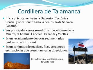 Cordillera de Talamanca
 Inicia prácticamente en la Depresión Tectónica
  Central y se extiende hasta la península de Soná en
  Panamá.
 Sus principales cerros son el Chirripó, el Cerro de la
  Muerte, el Kamuk, Cabécar , Echandi y Vueltas.
 Es un levantamiento de rocas sedimentarias
  (vulcanismo intrusivo).
 Es un conjuntos de macizos, filas, cordones y
  estribaciones que presentan varias direcciones.

                      Cerro Chirripó, la máxima altura
                               de Costa Rica
 