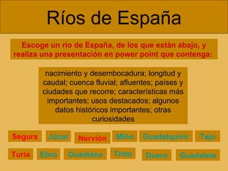 Escoge un río de España, de los que están abajo, y realiza una presentación en power point que contenga:  Ríos de España nacimiento y desembocadura; longitud y caudal; cuenca fluvial; afluentes; países y ciudades que recorre; características más importantes; usos destacados; algunos datos históricos importantes; otras curiosidades Nervión Miño Duero Tajo Guadiana Tinto Guadalquivir Guadalete Segura Júcar Turia Ebro 