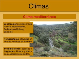 Climas  Clima mediterráneo Localización:  se da en toda la costa Mediterránea, Andalucía Atlántica y Baleares Temperaturas:  elevadas en verano y suaves en invierno Precipitaciones:  escasas e irregulares; Almería y Murcia son especialmente áridas. 