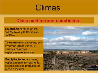 Climas  Clima mediterráneo-continental Localización:  se da en las dos Mesetas y la Depresión del Ebro Temperaturas:  extremas, con inviernos largos y fríos, y veranos calurosos, especialmente en el sur Precipitaciones:  escasas, especialmente en verano; las pocas lluvias se producen en otoño e invierno 