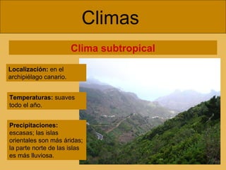 Climas  Clima subtropical Localización:  en el archipiélago canario. Temperaturas:  suaves todo el año. Precipitaciones:  escasas; las islas orientales son más áridas; la parte norte de las islas es más lluviosa. 
