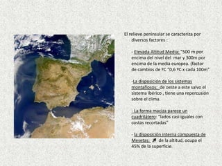  El relieve peninsular se caracteriza por diversos factores :- Elevada Altitud Media: “500 m por encima del nivel del  mar y 300m por encima de la media europea. (factor de cambios de ºC “0,6 ºC x cada 100m”-La disposición de los sistemas montañosos:  de oeste a este salvo el sistema Ibérico , tiene una repercusión sobre el clima. - La forma maciza parece un cuadrilátero: “lados casi iguales con costas recortadas”- la disposición interna compuesta de Mesetas:        de la altitud, ocupa el 45% de la superficie.