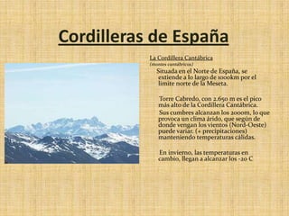 Cordilleras de EspañaLa Cordillera Cantábrica (montes cantábricos)Situada en el Norte de España, se extiende a lo largo de 1000km por el limite norte de la Meseta.      Torre Cabredo, con 2.650 m es el pico más alto de la Cordillera Cantábrica.      Sus cumbres alcanzan los 2000m, lo que provoca un clima árido, que según de donde vengan los vientos (Nord-Oeste) puede variar. (+ precipitaciones) manteniendo temperaturas cálidas.         En invierno, las temperaturas en cambio, llegan a alcanzar los -20 C