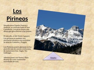 Los PirineosSituada entre España Francia y Andorra, se extiende hasta el mar Cantábrico. Los picos tienen una altura que gira entorno a los 3000m. El más alto, el del Aneto (3404m).Los pirineos es también una provincia volcánica cuya actividad se sitúa en Cataluña y Aragón.Los Pirineos poseen glaciares en los picos de más de 2700m y es la cuna de numerosos ríos : Segre, Ter, Llobregat...Además posee una fauna y flora diversa así como numerosas actividades de ocio.Aneto