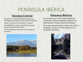 PENÍNSULA IBÉRICASistemas Béticos Se extienden por el sur, desde el golfo de Cádiz hasta Alicante llegando incluso a las islas Baleares. Forman parte de Gibraltar.Es el más importante del conjunto de relieves de España, ya que es el más extenso en su dimensión (600km).Sistema CentralSituada en el centro de España, empieza en Portugal hasta llegas al centro Oeste de España.Su pico más alto es el Almanzor (2.592m).Esta dividido en sierras donde hay una gran presencia de enormes Valles . Su clima suele ser más bien frío (0 grados en Invierno)