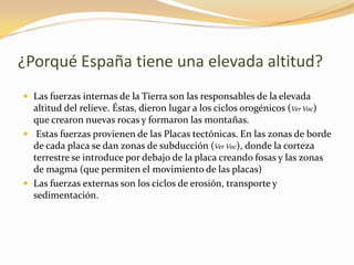 ¿Porqué España tiene una elevada altitud?Las fuerzas internas de la Tierra son las responsables de la elevada altitud del relieve. Éstas, dieron lugar a los ciclos orogénicos (Ver Voc) que crearon nuevas rocas y formaron las montañas. Estas fuerzas provienen de las Placas tectónicas. En las zonas de borde de cada placa se dan zonas de subducción (Ver Voc), donde la corteza terrestre se introduce por debajo de la placa creando fosas y las zonas de magma (que permiten el movimiento de las placas)Las fuerzas externas son los ciclos de erosión, transporte y sedimentación.