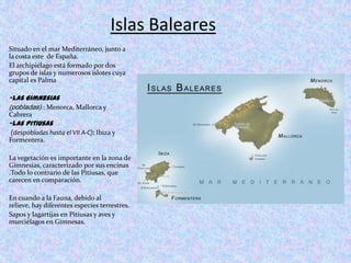 Islas BalearesSituado en el mar Mediterráneo, junto a la costa este  de España. El archipiélago está formado por dos grupos de islas y numerosos islotes cuya capital es Palma -las Gimnesias (pobladas): Menorca, Mallorca y Cabrera-las Pitiusas(despobladas hasta el VII A-C): Ibiza y Formentera.La vegetación es importante en la zona de Gimnesias, caracterizado por sus encinas .Todo lo contrario de las Pitiusas, que carecen en comparación.En cuando a la Fauna, debido al relieve, hay diferentes especies terrestres.Sapos y lagartijas en Pitiusas y aves y murciélagos en Gimnesas.