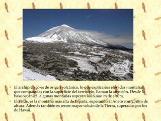 El archipiélago es de origen volcánico, lo que explica sus elevadas montañas, que comparadas con la superficie del territorio, llaman la atención. Desde la base oceánica, algunas montañas superan los 6.000 m de altura. El Teide, es la montaña más alta de España, superando al Aneto con 3.718m de altura. Además también es tercer mayor volcán de la Tierra, superados por los de Hawái.