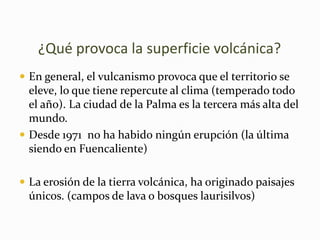      ¿Qué provoca la superficie volcánica?En general, el vulcanismo provoca que el territorio se eleve, lo que tiene repercute al clima (temperado todo el año). La ciudad de la Palma es la tercera más alta del mundo. Desde 1971  no ha habido ningún erupción (la última siendo en Fuencaliente)La erosión de la tierra volcánica, ha originado paisajes únicos. (campos de lava o bosques laurisilvos)