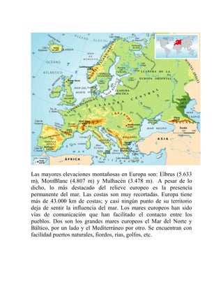 Las mayores elevaciones montañosas en Europa son: Elbrus (5.633
m), MontBlanc (4.807 m) y Mulhacén (3.478 m). A pesar de lo
dicho, lo más destacado del relieve europeo es la presencia
permanente del mar. Las costas son muy recortadas. Europa tiene
más de 43.000 km de costas; y casi ningún punto de su territorio
deja de sentir la influencia del mar. Los mares europeos han sido
vías de comunicación que han facilitado el contacto entre los
pueblos. Dos son los grandes mares europeos el Mar del Norte y
Báltico, por un lado y el Mediterráneo por otro. Se encuentran con
facilidad puertos naturales, fiordos, rías, golfos, etc.
 