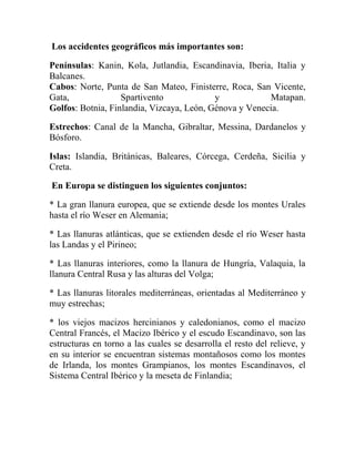 Los accidentes geográficos más importantes son:
Penínsulas: Kanin, Kola, Jutlandia, Escandinavia, Iberia, Italia y
Balcanes.
Cabos: Norte, Punta de San Mateo, Finisterre, Roca, San Vicente,
Gata, Spartivento y Matapan.
Golfos: Botnia, Finlandia, Vizcaya, León, Génova y Venecia.
Estrechos: Canal de la Mancha, Gibraltar, Messina, Dardanelos y
Bósforo.
Islas: Islandia, Británicas, Baleares, Córcega, Cerdeña, Sicilia y
Creta.
En Europa se distinguen los siguientes conjuntos:
* La gran llanura europea, que se extiende desde los montes Urales
hasta el río Weser en Alemania;
* Las llanuras atlánticas, que se extienden desde el río Weser hasta
las Landas y el Pirineo;
* Las llanuras interiores, como la llanura de Hungría, Valaquia, la
llanura Central Rusa y las alturas del Volga;
* Las llanuras litorales mediterráneas, orientadas al Mediterráneo y
muy estrechas;
* los viejos macizos hercinianos y caledonianos, como el macizo
Central Francés, el Macizo Ibérico y el escudo Escandinavo, son las
estructuras en torno a las cuales se desarrolla el resto del relieve, y
en su interior se encuentran sistemas montañosos como los montes
de Irlanda, los montes Grampianos, los montes Escandinavos, el
Sistema Central Ibérico y la meseta de Finlandia;
 