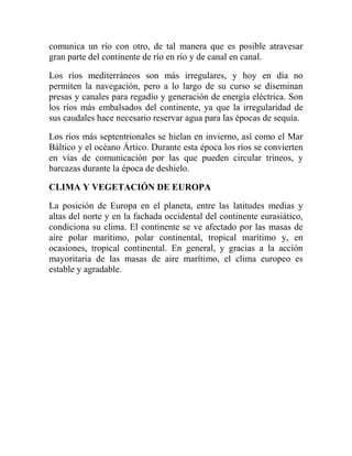 comunica un río con otro, de tal manera que es posible atravesar
gran parte del continente de río en río y de canal en canal.
Los ríos mediterráneos son más irregulares, y hoy en día no
permiten la navegación, pero a lo largo de su curso se diseminan
presas y canales para regadío y generación de energía eléctrica. Son
los ríos más embalsados del continente, ya que la irregularidad de
sus caudales hace necesario reservar agua para las épocas de sequía.
Los ríos más septentrionales se hielan en invierno, así como el Mar
Báltico y el océano Ártico. Durante esta época los ríos se convierten
en vías de comunicación por las que pueden circular trineos, y
barcazas durante la época de deshielo.
CLIMA Y VEGETACIÓN DE EUROPA
La posición de Europa en el planeta, entre las latitudes medias y
altas del norte y en la fachada occidental del continente eurasiático,
condiciona su clima. El continente se ve afectado por las masas de
aire polar marítimo, polar continental, tropical marítimo y, en
ocasiones, tropical continental. En general, y gracias a la acción
mayoritaria de las masas de aire marítimo, el clima europeo es
estable y agradable.
 
