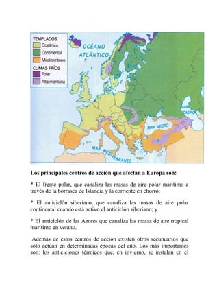 Los principales centros de acción que afectan a Europa son:
* El frente polar, que canaliza las masas de aire polar marítimo a
través de la borrasca de Islandia y la corriente en chorro;
* El anticiclón siberiano, que canaliza las masas de aire polar
continental cuando está activo el anticiclón siberiano; y
* El anticiclón de las Azores que canaliza las masas de aire tropical
marítimo en verano.
Además de estos centros de acción existen otros secundarios que
sólo actúan en determinadas épocas del año. Los más importantes
son: los anticiclones térmicos que, en invierno, se instalan en el
 